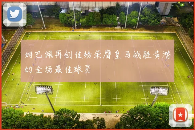 姆巴佩再创佳绩荣膺皇马战胜黄潜的全场最佳球员