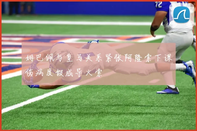 姆巴佩与皇马关系紧张阿隆索下课伤病度假成导火索