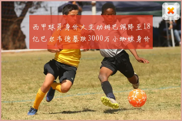 西甲球员身价大变动姆巴佩降至18亿巴尔韦德暴跌3000万小蜘蛛身价达1亿