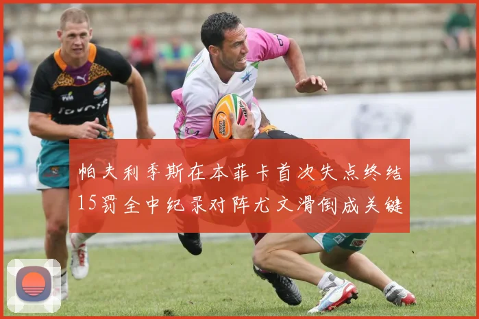 帕夫利季斯在本菲卡首次失点终结15罚全中纪录对阵尤文滑倒成关键时刻