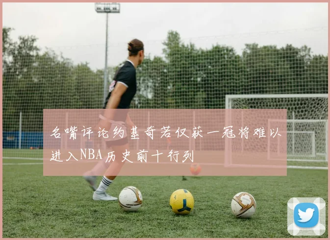 名嘴评论约基奇若仅获一冠将难以进入NBA历史前十行列