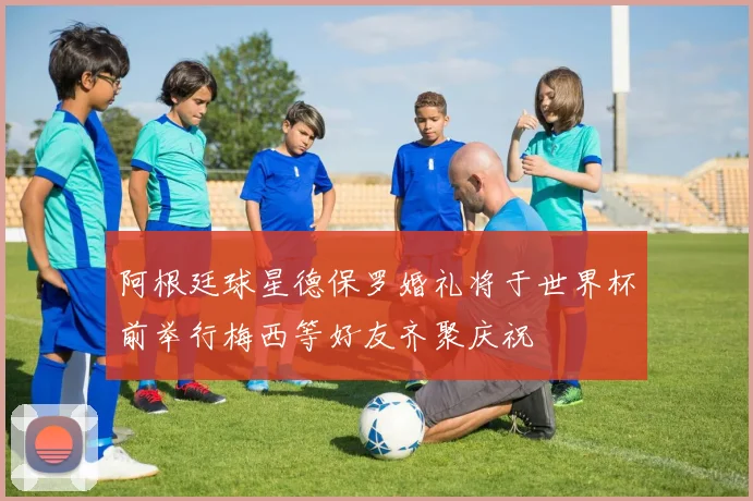 阿根廷球星德保罗婚礼将于世界杯前举行梅西等好友齐聚庆祝