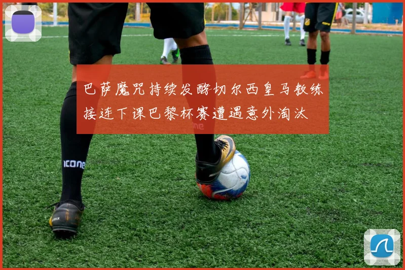 巴萨魔咒持续发酵切尔西皇马教练接连下课巴黎杯赛遭遇意外淘汰