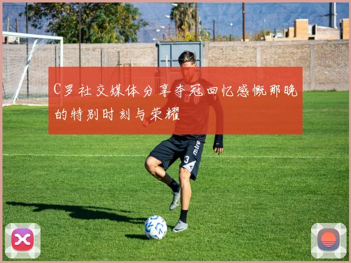 C罗社交媒体分享夺冠回忆感慨那晚的特别时刻与荣耀