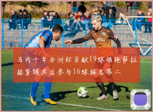 马内十年非洲杯贡献19球领跑萨拉赫紧随其后参与16球排名第二