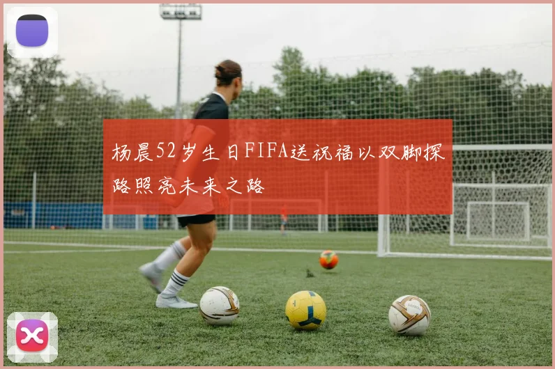 杨晨52岁生日FIFA送祝福以双脚探路照亮未来之路