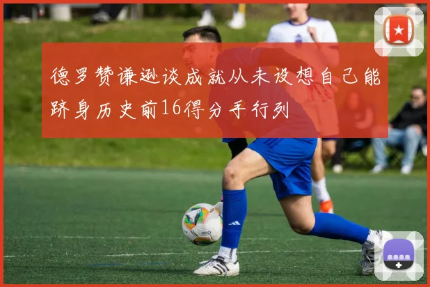 德罗赞谦逊谈成就从未设想自己能跻身历史前16得分手行列