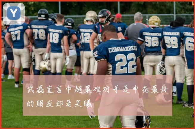 武磊直言中超最难对手是申花最好的朋友却是吴曦