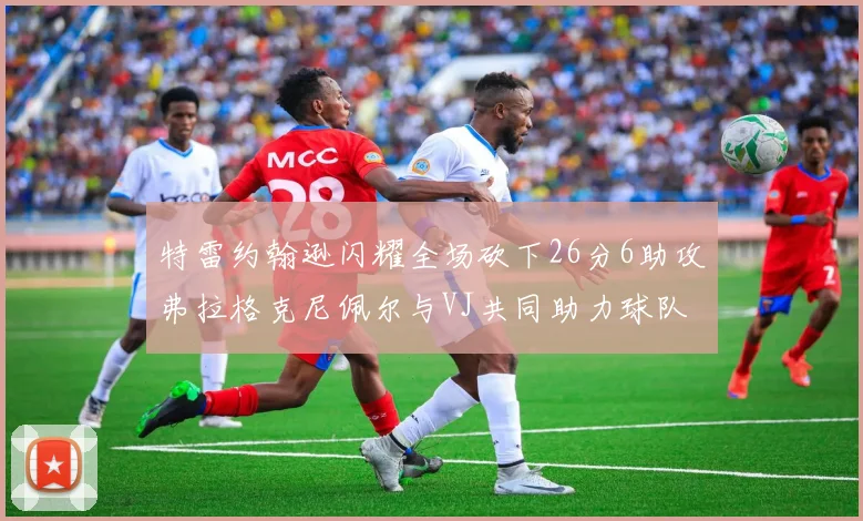 特雷约翰逊闪耀全场砍下26分6助攻弗拉格克尼佩尔与VJ共同助力球队表现出色