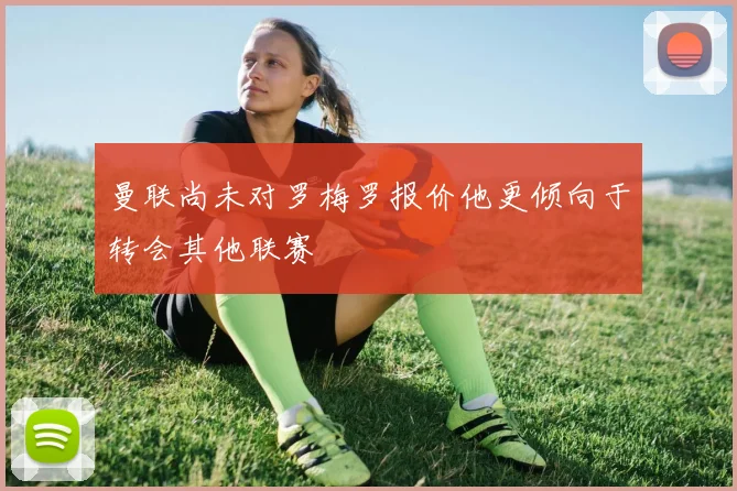 曼联尚未对罗梅罗报价他更倾向于转会其他联赛