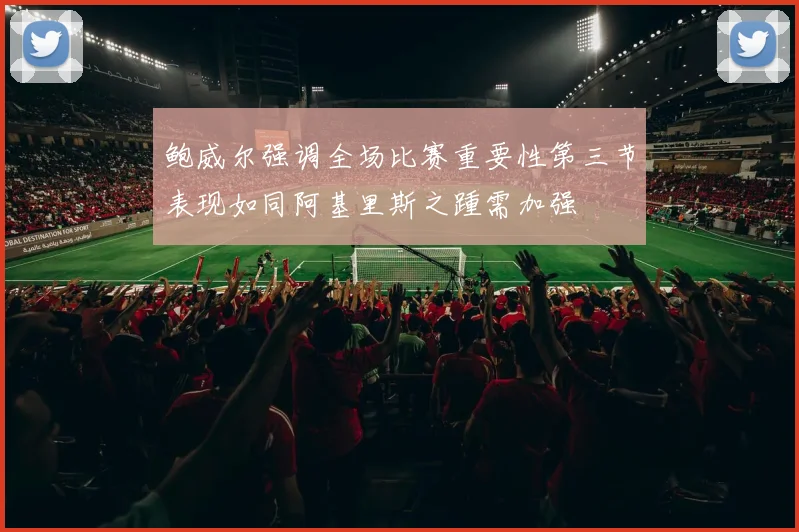 鲍威尔强调全场比赛重要性第三节表现如同阿基里斯之踵需加强