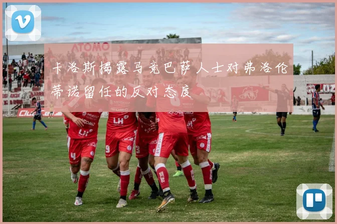 卡洛斯揭露马竞巴萨人士对弗洛伦蒂诺留任的反对态度
