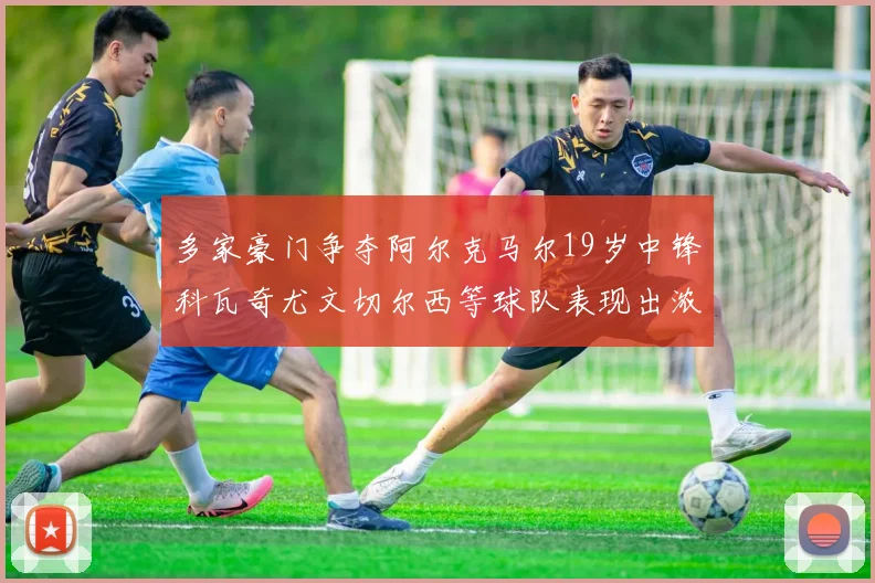 多家豪门争夺阿尔克马尔19岁中锋科瓦奇尤文切尔西等球队表现出浓厚兴趣
