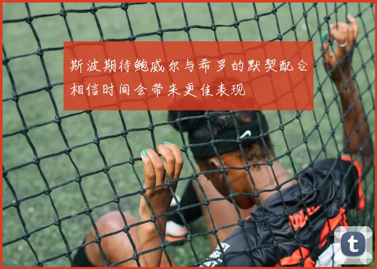 斯波期待鲍威尔与希罗的默契配合相信时间会带来更佳表现