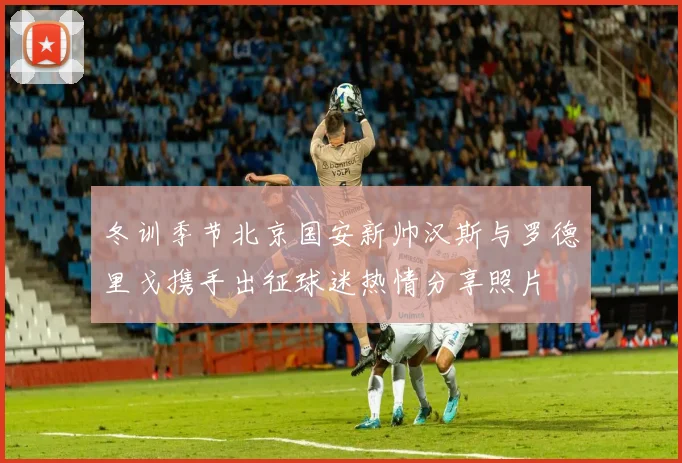 冬训季节北京国安新帅汉斯与罗德里戈携手出征球迷热情分享照片