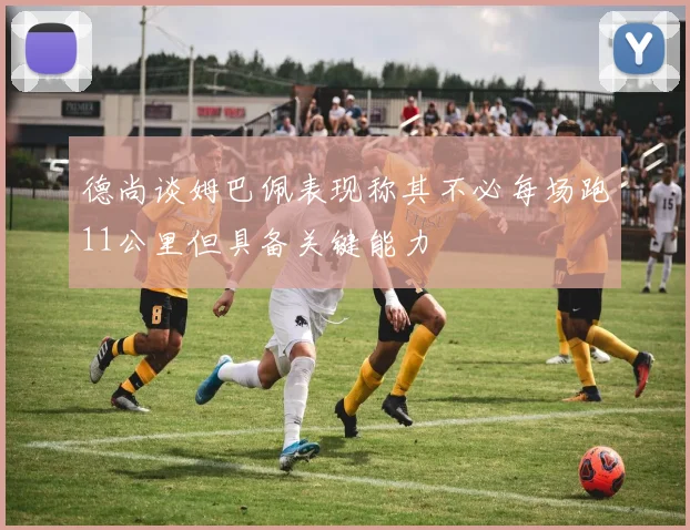 德尚谈姆巴佩表现称其不必每场跑11公里但具备关键能力