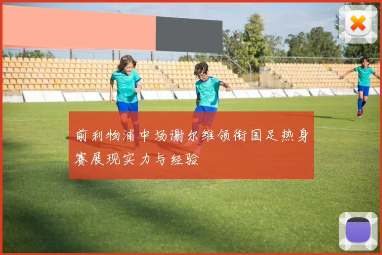 前利物浦中场谢尔维领衔国足热身赛展现实力与经验