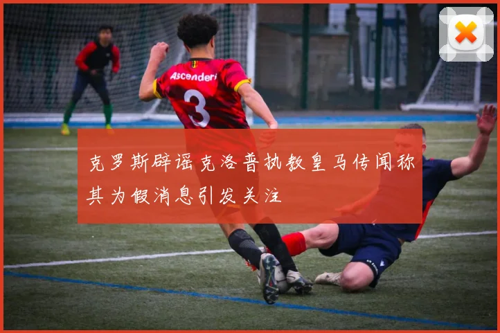 克罗斯辟谣克洛普执教皇马传闻称其为假消息引发关注