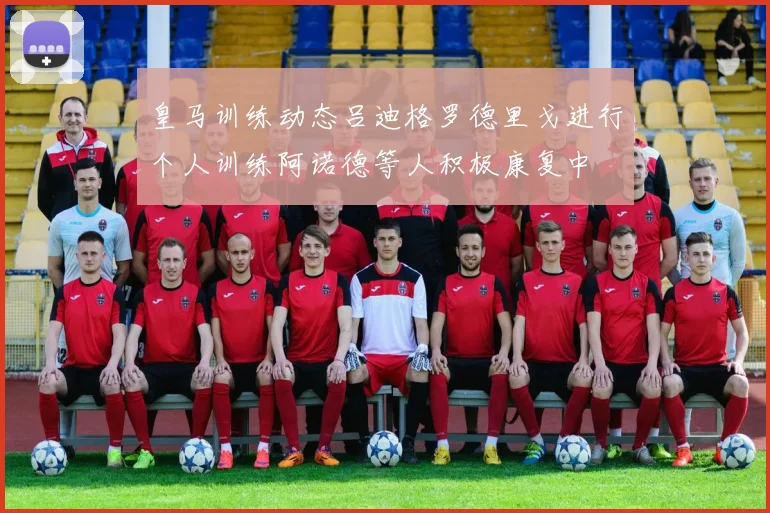 皇马训练动态吕迪格罗德里戈进行个人训练阿诺德等人积极康复中